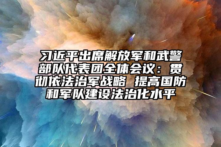 习近平出席解放军和武警部队代表团全体会议：贯彻依法治军战略 提高国防和军队建设法治化水平